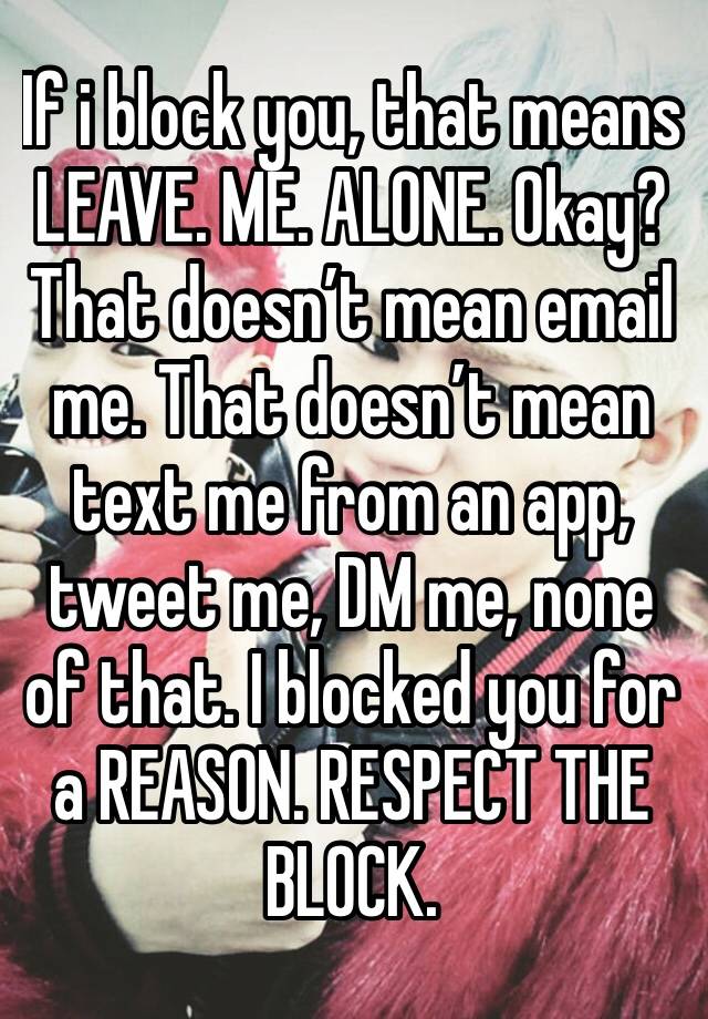 If i block you, that means LEAVE. ME. ALONE. Okay? That doesn’t mean email me. That doesn’t mean text me from an app, tweet me, DM me, none of that. I blocked you for a REASON. RESPECT THE BLOCK.