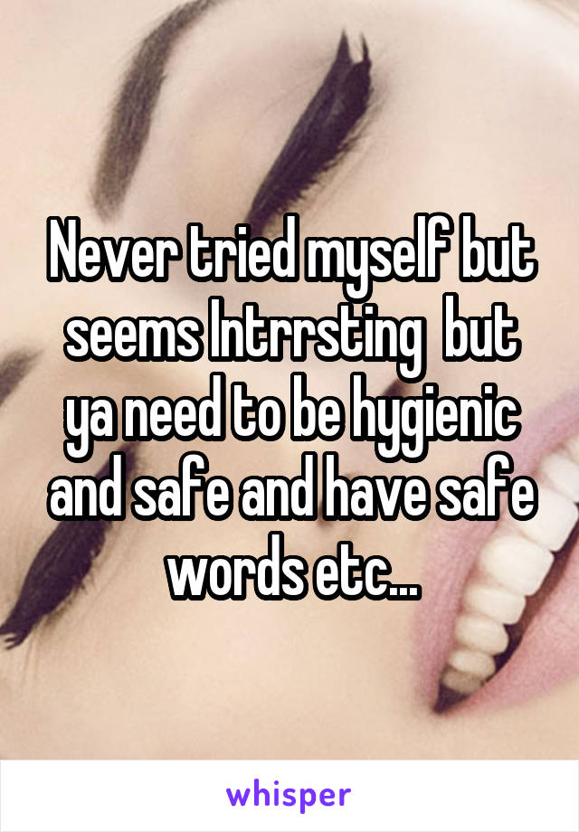 Never tried myself but seems Intrrsting  but ya need to be hygienic and safe and have safe words etc...