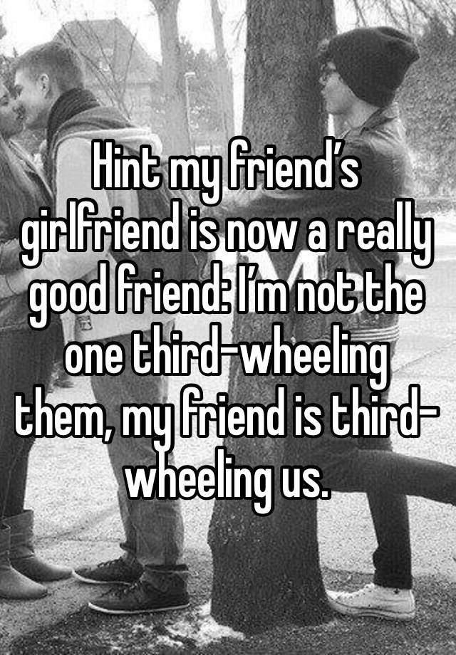 Hint my friend’s girlfriend is now a really good friend: I’m not the one third-wheeling them, my friend is third-wheeling us.