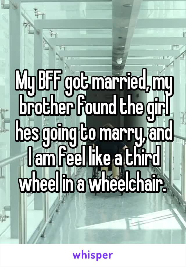 My BFF got married, my brother found the girl hes going to marry, and I am feel like a third wheel in a wheelchair. 