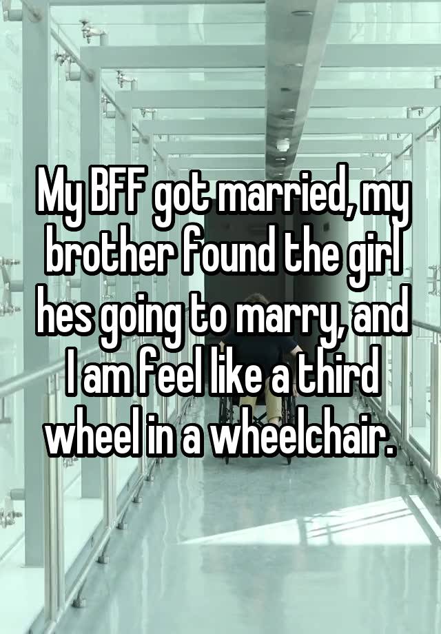 My BFF got married, my brother found the girl hes going to marry, and I am feel like a third wheel in a wheelchair. 