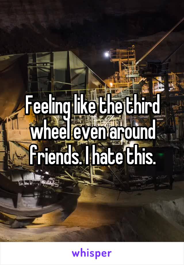 Feeling like the third wheel even around friends. I hate this.