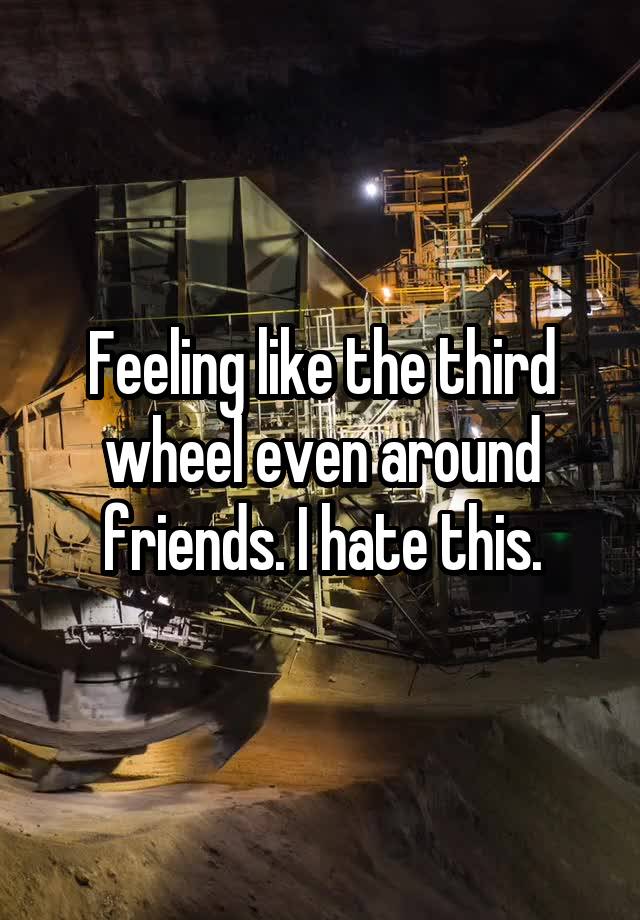 Feeling like the third wheel even around friends. I hate this.