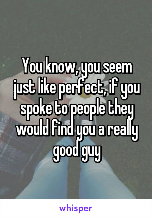 You know, you seem just like perfect, if you spoke to people they would find you a really good guy