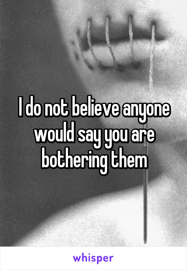I do not believe anyone would say you are bothering them