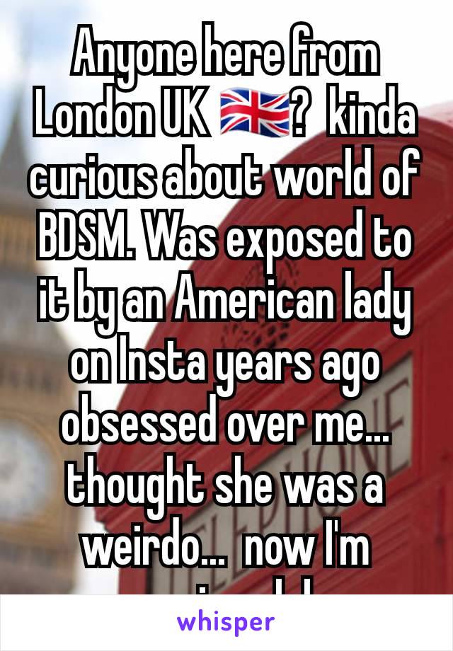 Anyone here from London UK 🇬🇧?  kinda curious about world of BDSM. Was exposed to it by an American lady on Insta years ago obsessed over me... thought she was a weirdo...  now I'm curious lol