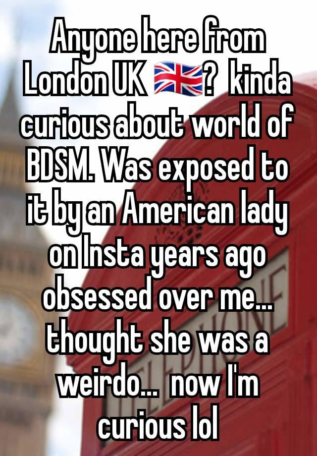 Anyone here from London UK 🇬🇧?  kinda curious about world of BDSM. Was exposed to it by an American lady on Insta years ago obsessed over me... thought she was a weirdo...  now I'm curious lol