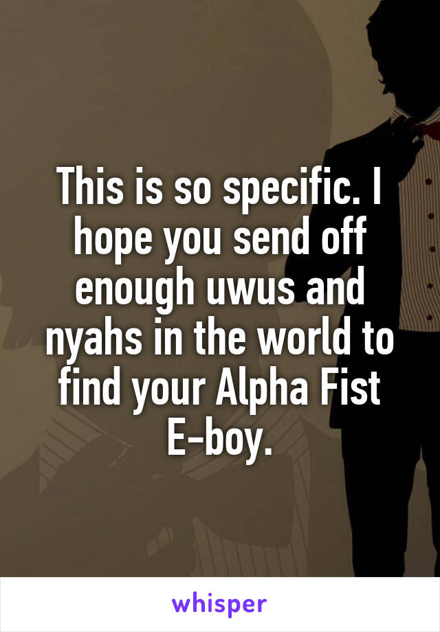 This is so specific. I hope you send off enough uwus and nyahs in the world to find your Alpha Fist E-boy.