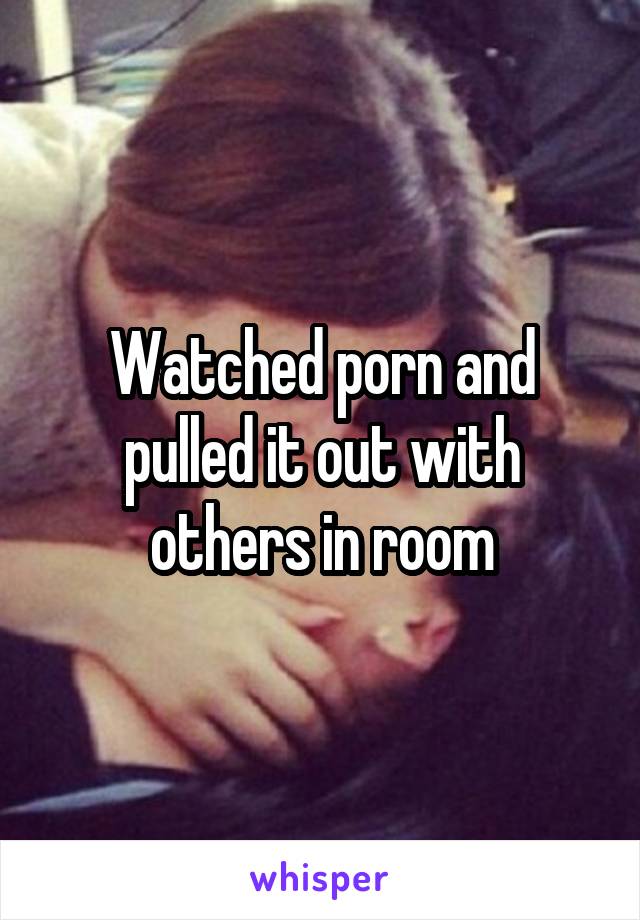 Watched porn and pulled it out with others in room