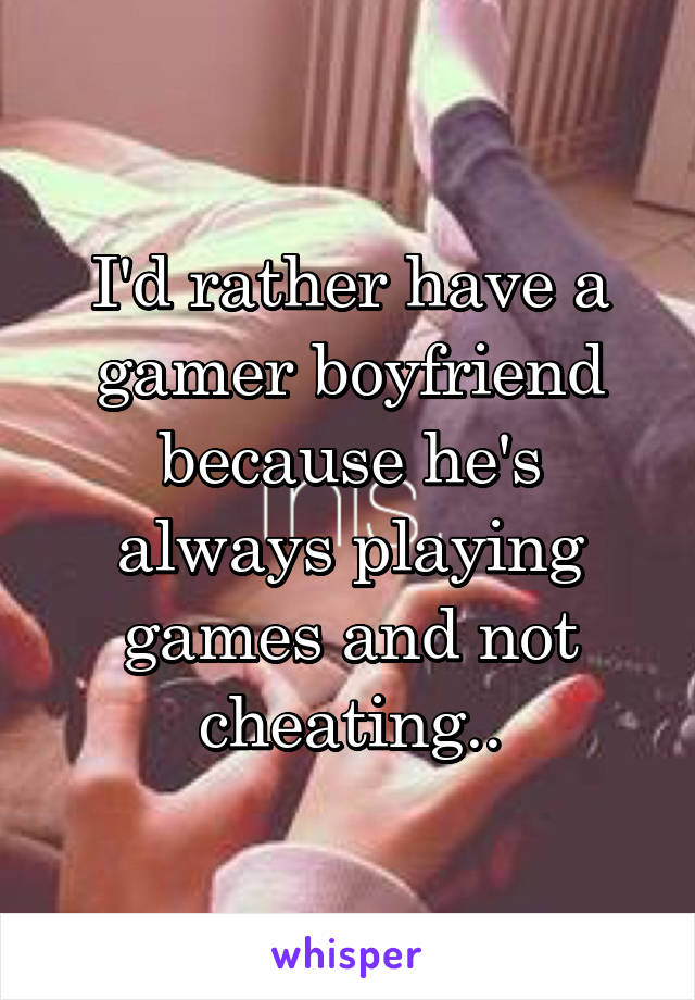 I'd rather have a gamer boyfriend because he's always playing games and not cheating..