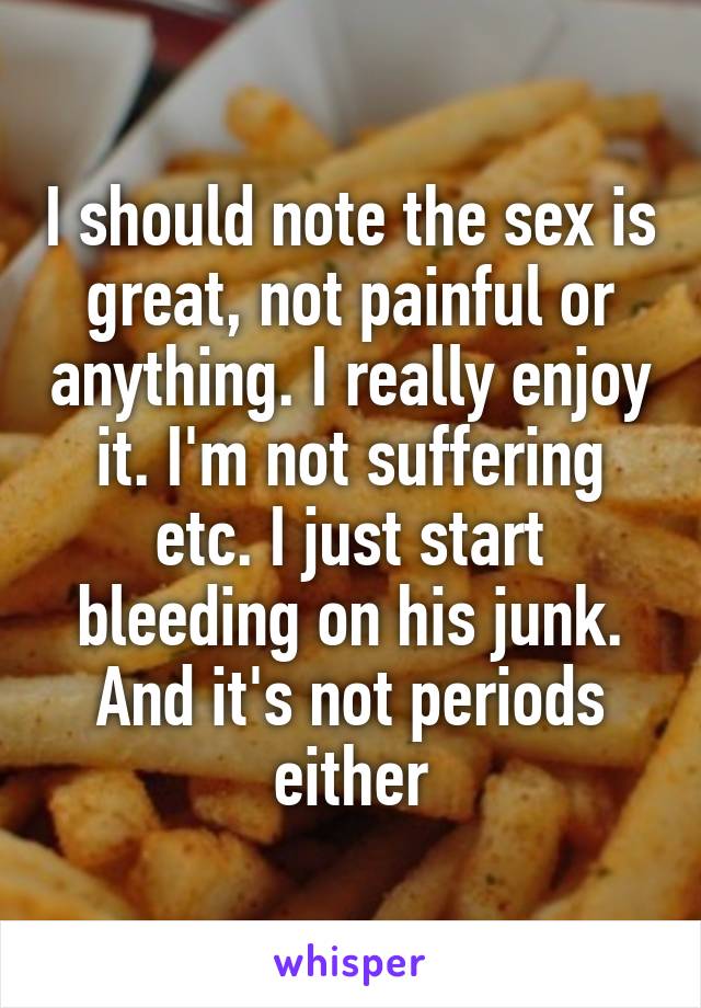 I should note the sex is great, not painful or anything. I really enjoy it. I'm not suffering etc. I just start bleeding on his junk. And it's not periods either