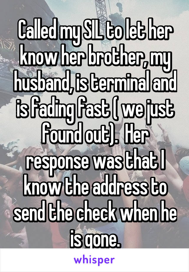 Called my SIL to let her know her brother, my husband, is terminal and is fading fast ( we just found out).  Her response was that I know the address to send the check when he is gone.