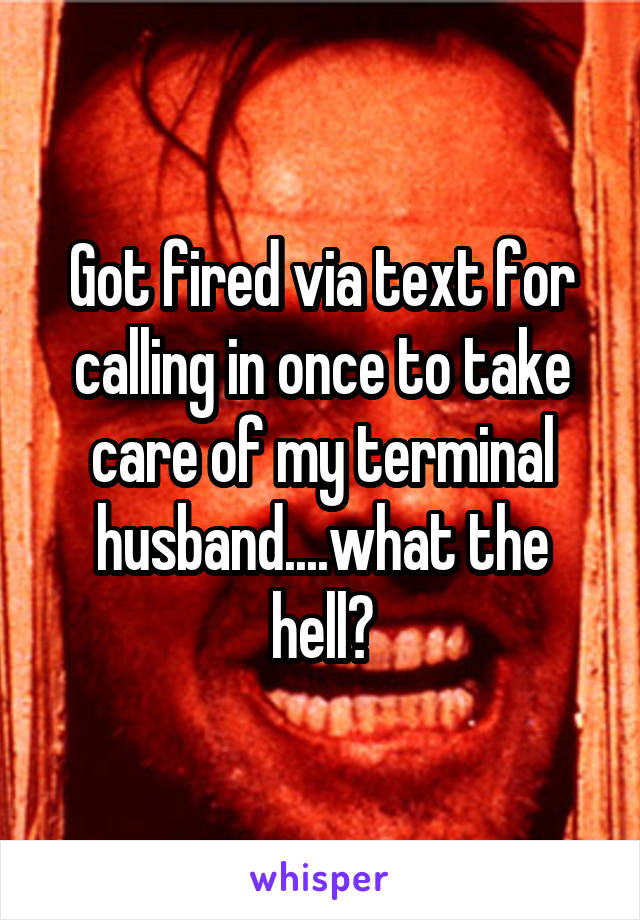 Got fired via text for calling in once to take care of my terminal husband....what the hell?