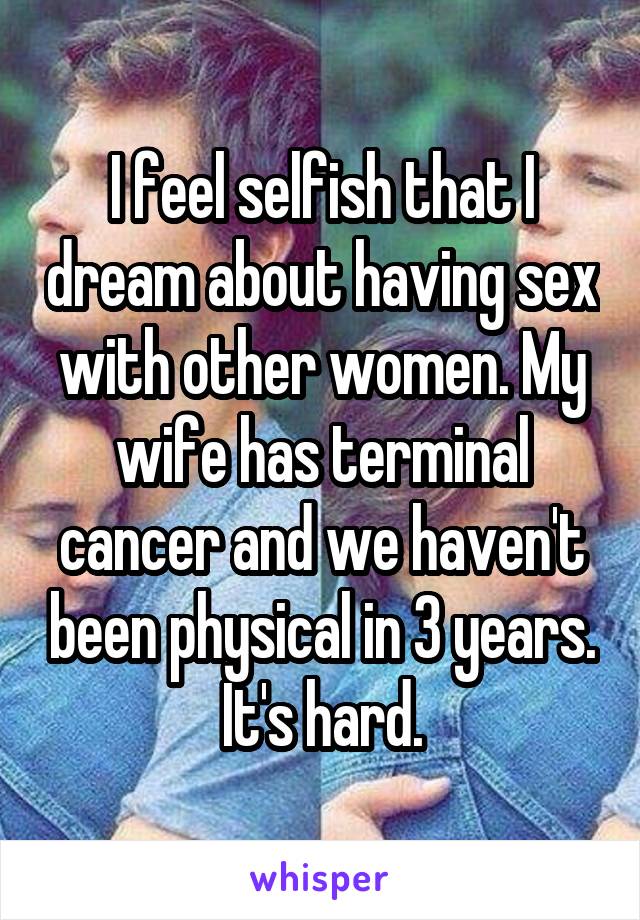 I feel selfish that I dream about having sex with other women. My wife has terminal cancer and we haven't been physical in 3 years. It's hard.