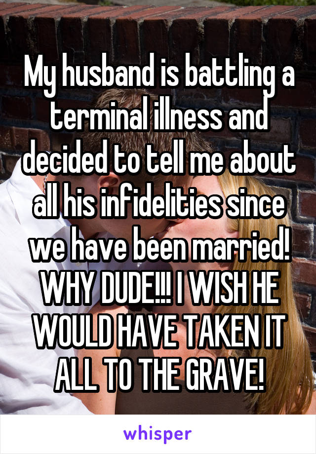 My husband is battling a terminal illness and decided to tell me about all his infidelities since we have been married! WHY DUDE!!! I WISH HE WOULD HAVE TAKEN IT ALL TO THE GRAVE!
