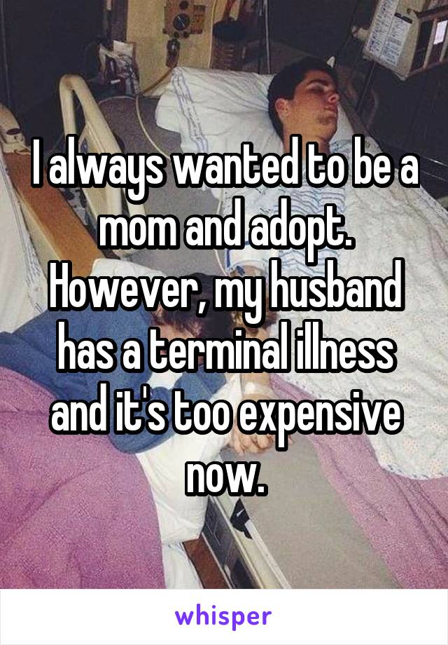 I always wanted to be a mom and adopt. However, my husband has a terminal illness and it's too expensive now.