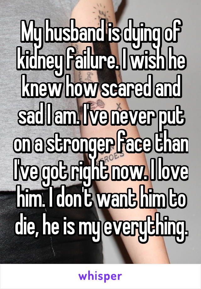My husband is dying of kidney failure. I wish he knew how scared and sad I am. I've never put on a stronger face than I've got right now. I love him. I don't want him to die, he is my everything. 