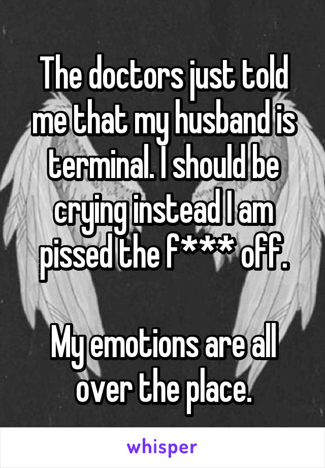 The doctors just told me that my husband is terminal. I should be crying instead I am pissed the f*** off.

My emotions are all over the place.