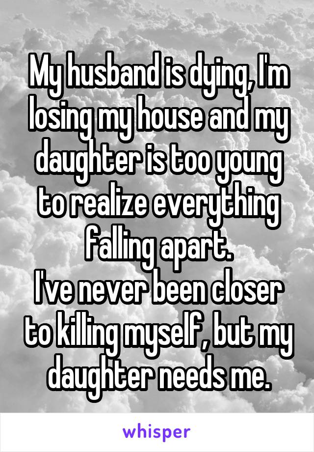 My husband is dying, I'm losing my house and my daughter is too young to realize everything falling apart.
I've never been closer to killing myself, but my daughter needs me.