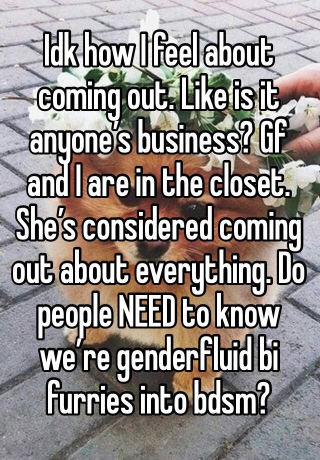 Idk how I feel about coming out. Like is it anyone’s business? Gf and I are in the closet. She’s considered coming out about everything. Do people NEED to know we’re genderfluid bi furries into bdsm?