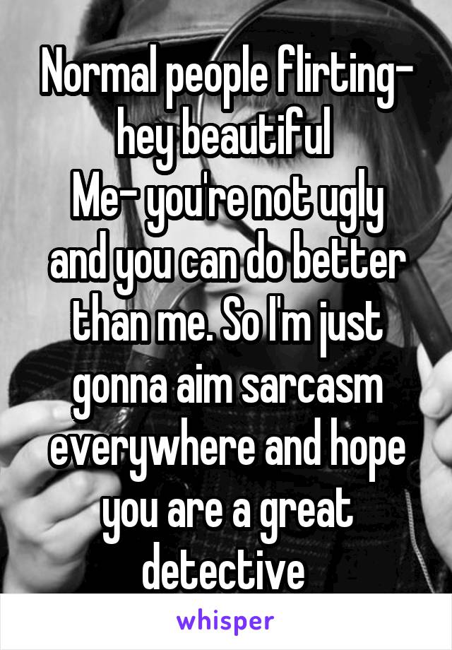 Normal people flirting- hey beautiful 
Me- you're not ugly and you can do better than me. So I'm just gonna aim sarcasm everywhere and hope you are a great detective 