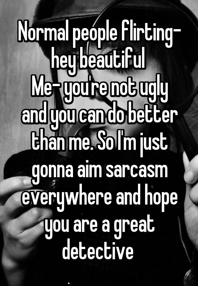 Normal people flirting- hey beautiful 
Me- you're not ugly and you can do better than me. So I'm just gonna aim sarcasm everywhere and hope you are a great detective 