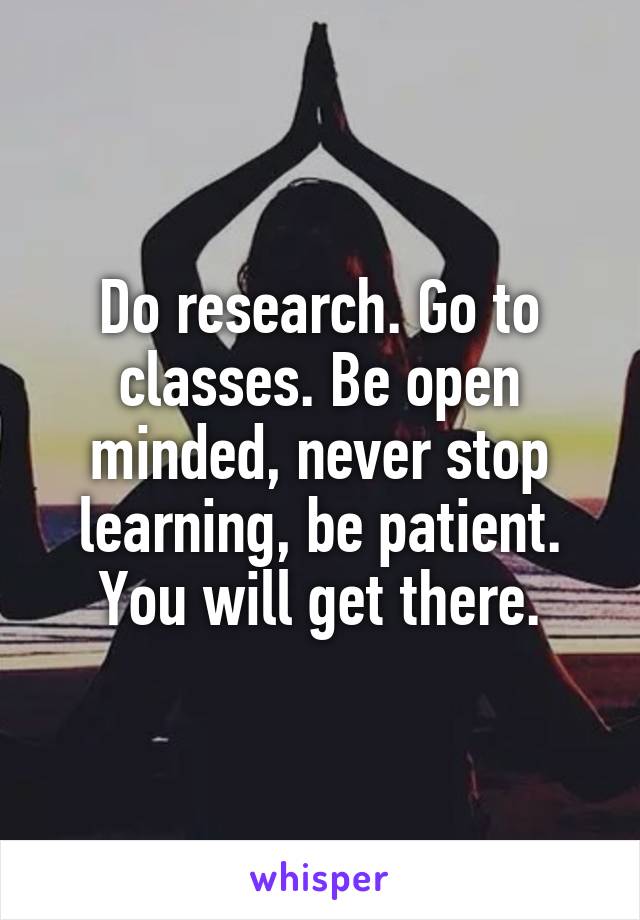 Do research. Go to classes. Be open minded, never stop learning, be patient. You will get there.