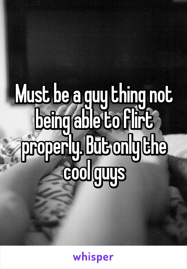 Must be a guy thing not being able to flirt properly. But only the cool guys