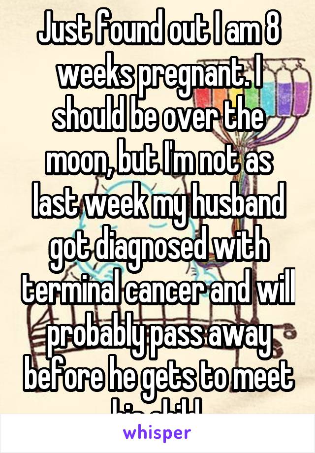 Just found out I am 8 weeks pregnant. I should be over the moon, but I'm not as last week my husband got diagnosed with terminal cancer and will probably pass away before he gets to meet his child.