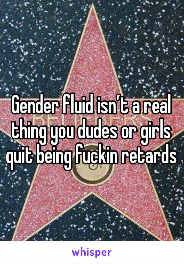 Gender fluid isn’t a real thing you dudes or girls quit being fuckin retards