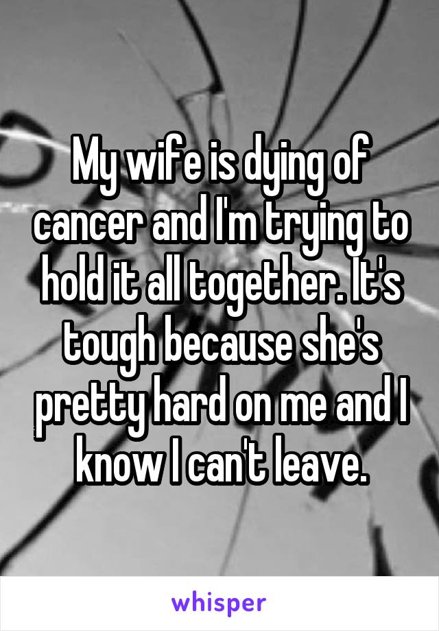 My wife is dying of cancer and I'm trying to hold it all together. It's tough because she's pretty hard on me and I know I can't leave.