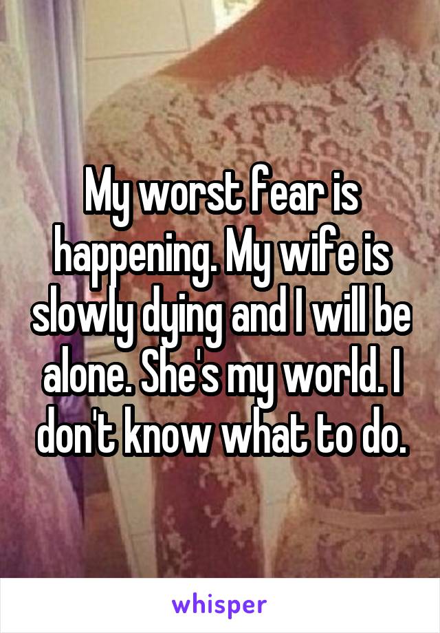 My worst fear is happening. My wife is slowly dying and I will be alone. She's my world. I don't know what to do.