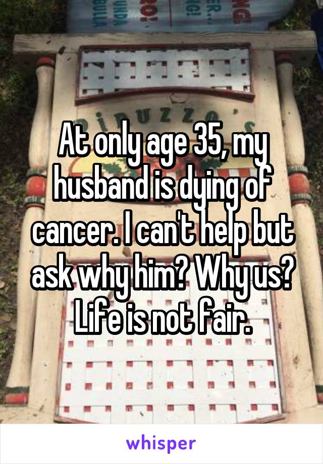 At only age 35, my husband is dying of cancer. I can't help but ask why him? Why us? Life is not fair.