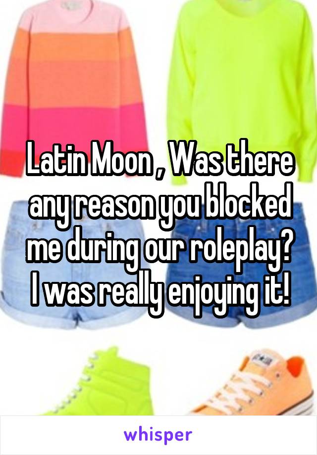 Latin Moon , Was there any reason you blocked me during our roleplay? I was really enjoying it!