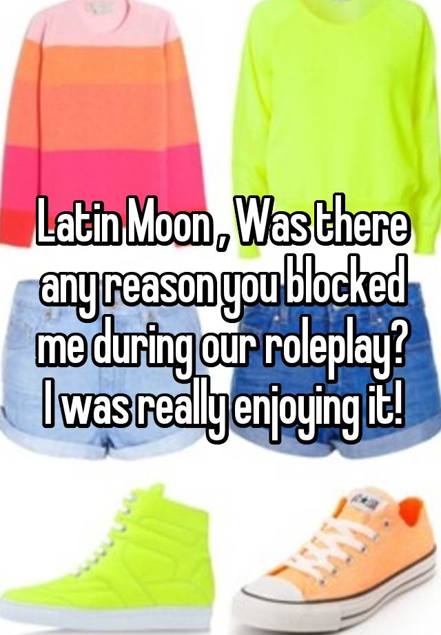 Latin Moon , Was there any reason you blocked me during our roleplay? I was really enjoying it!