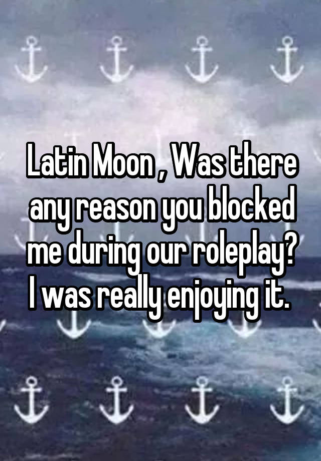 Latin Moon , Was there any reason you blocked me during our roleplay? I was really enjoying it. 