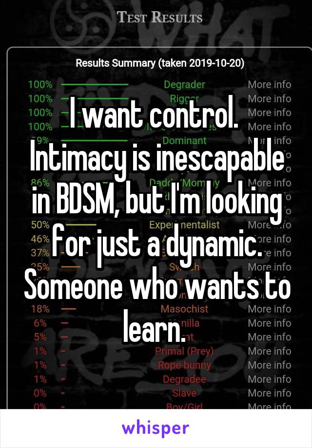 I want control. 
Intimacy is inescapable in BDSM, but I'm looking for just a dynamic. Someone who wants to learn. 