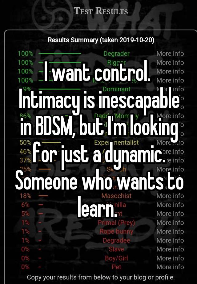 I want control. 
Intimacy is inescapable in BDSM, but I'm looking for just a dynamic. Someone who wants to learn. 