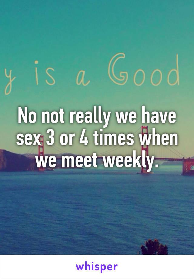 No not really we have sex 3 or 4 times when we meet weekly.