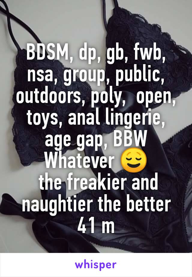 BDSM, dp, gb, fwb, nsa, group, public, outdoors, poly,  open, toys, anal lingerie, age gap, BBW
Whatever 😌
 the freakier and naughtier the better
41 m