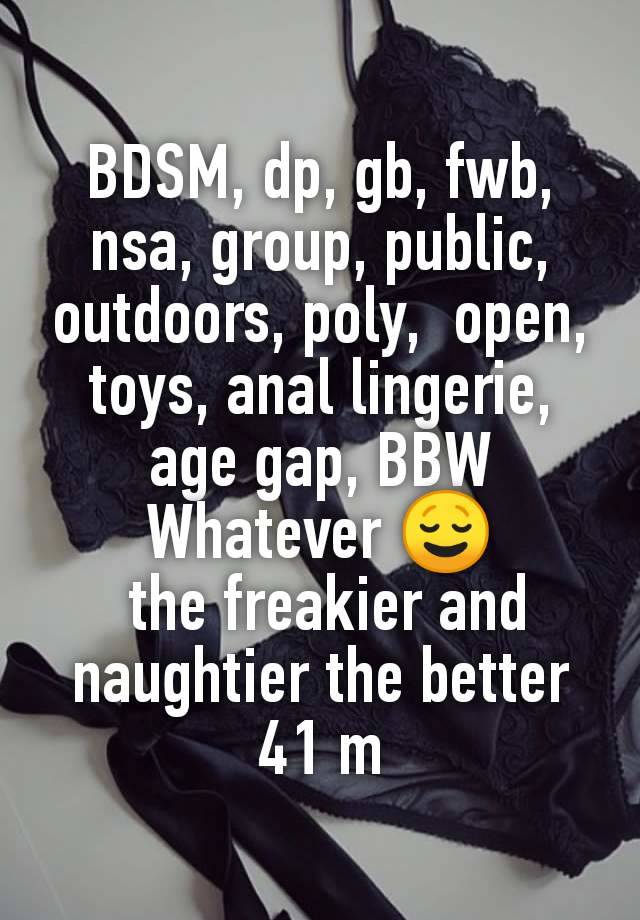 BDSM, dp, gb, fwb, nsa, group, public, outdoors, poly,  open, toys, anal lingerie, age gap, BBW
Whatever 😌
 the freakier and naughtier the better
41 m