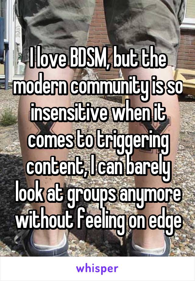 I love BDSM, but the modern community is so insensitive when it comes to triggering content, I can barely look at groups anymore without feeling on edge