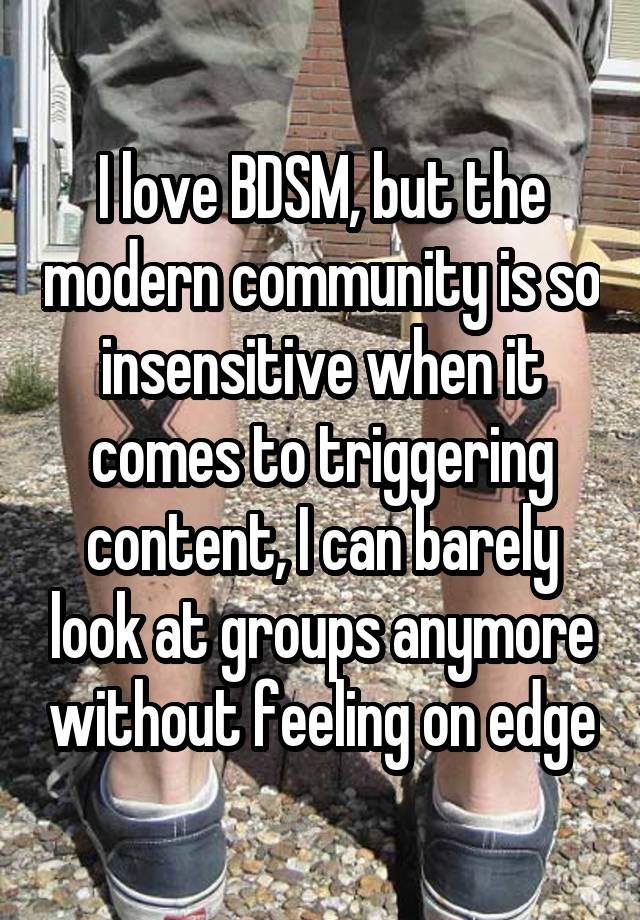 I love BDSM, but the modern community is so insensitive when it comes to triggering content, I can barely look at groups anymore without feeling on edge