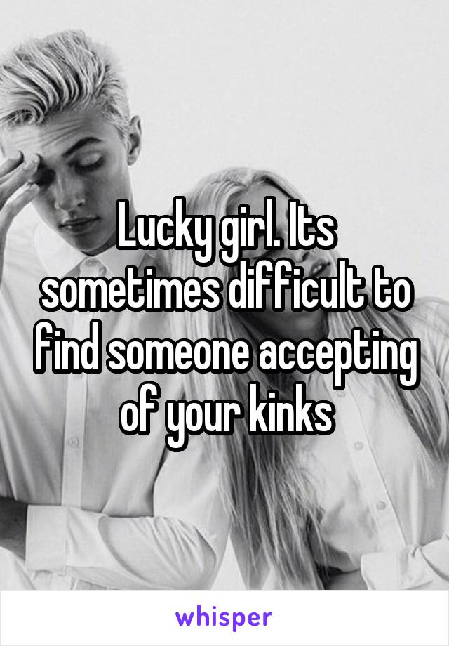 Lucky girl. Its sometimes difficult to find someone accepting of your kinks