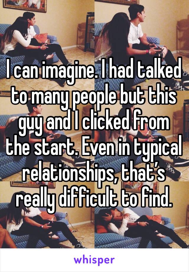 I can imagine. I had talked to many people but this guy and I clicked from the start. Even in typical relationships, that’s really difficult to find. 