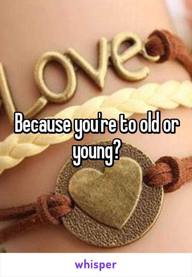 Because you're to old or young?