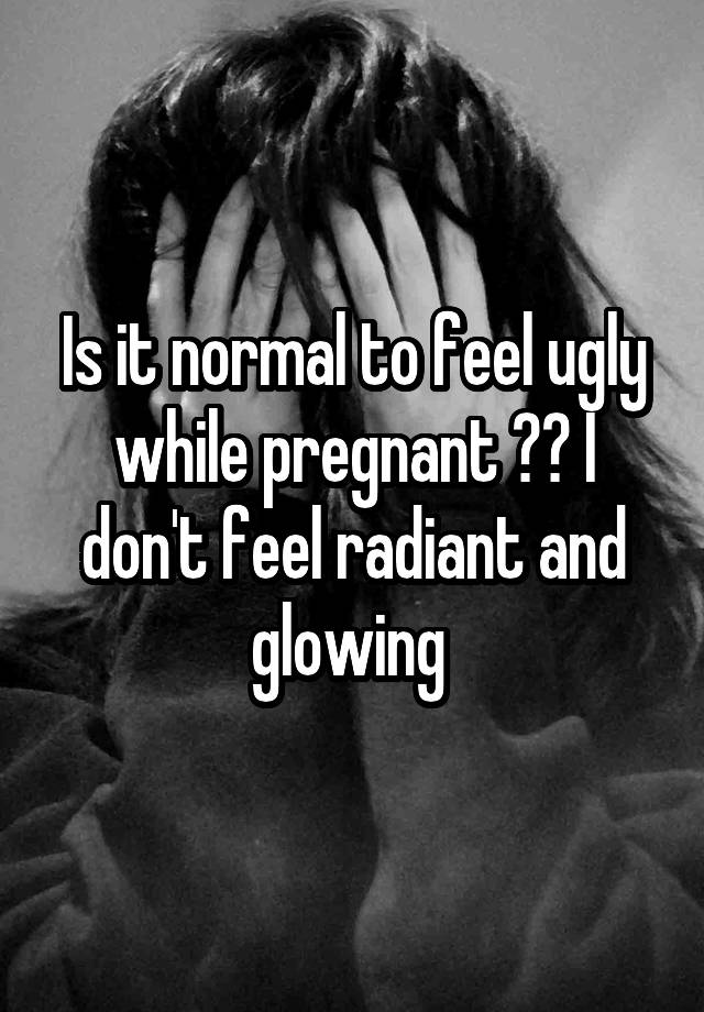 Is it normal to feel ugly while pregnant ?? I don't feel radiant and glowing 