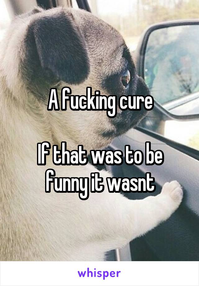 A fucking cure

If that was to be funny it wasnt