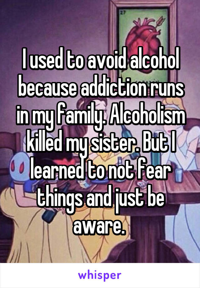 I used to avoid alcohol because addiction runs in my family. Alcoholism killed my sister. But I learned to not fear things and just be aware. 