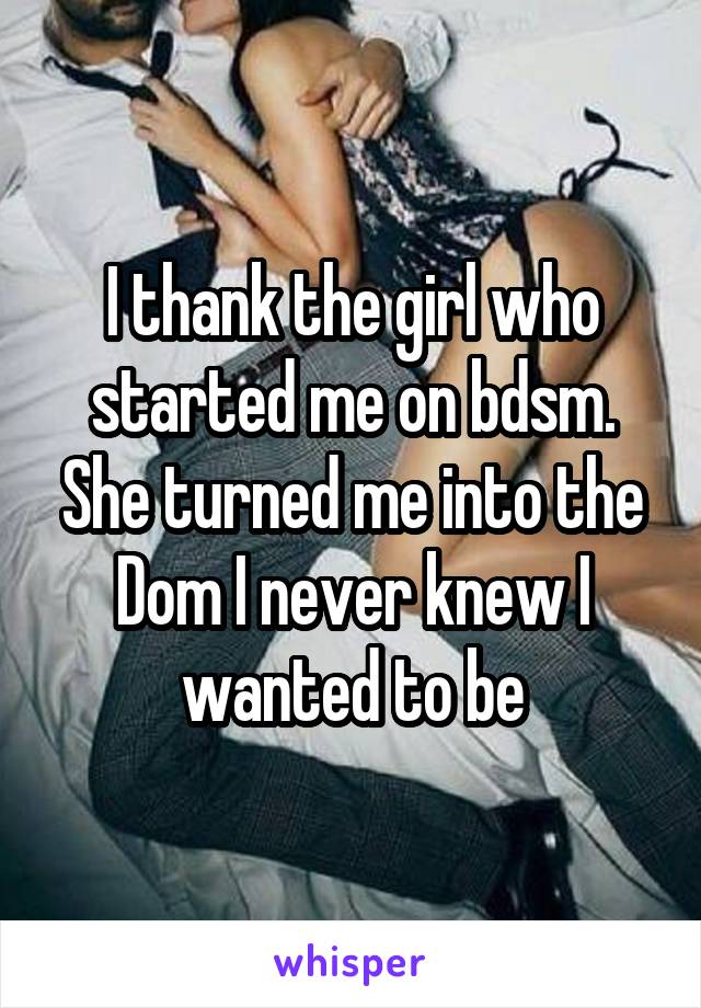 I thank the girl who started me on bdsm. She turned me into the Dom I never knew I wanted to be